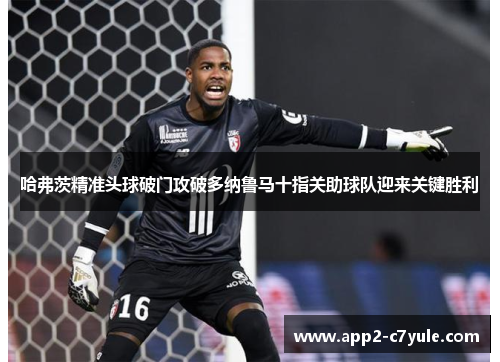 哈弗茨精准头球破门攻破多纳鲁马十指关助球队迎来关键胜利 哈弗茨精准头球破门攻破多纳鲁马十指关助球队迎来关键胜利