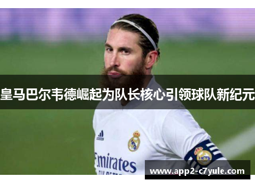 皇马巴尔韦德崛起为队长核心引领球队新纪元 皇马巴尔韦德崛起为队长核心引领球队新纪元