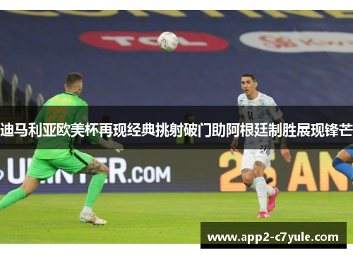 迪马利亚欧美杯再现经典挑射破门助阿根廷制胜展现锋芒