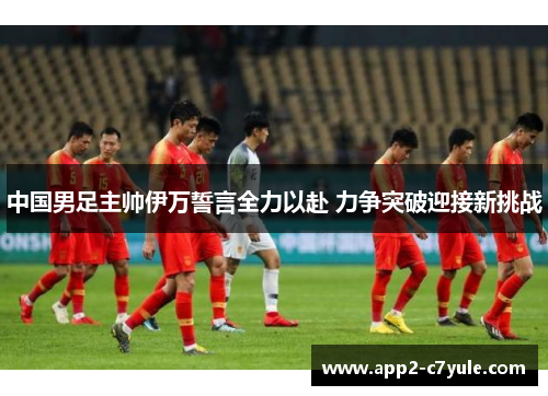 中国男足主帅伊万誓言全力以赴 力争突破迎接新挑战 中国男足主帅伊万誓言全力以赴 力争突破迎接新挑战